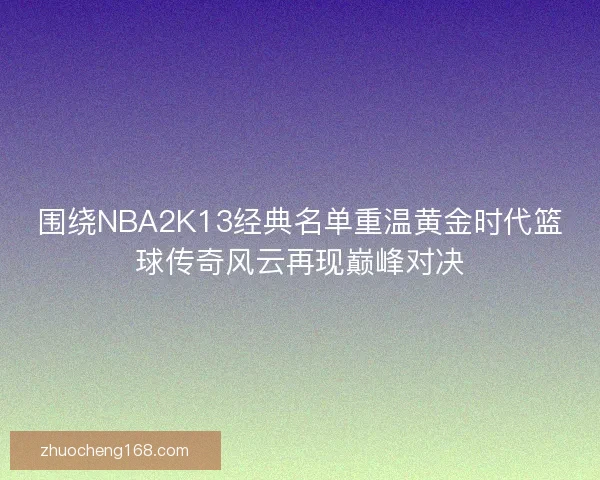围绕NBA2K13经典名单重温黄金时代篮球传奇风云再现巅峰对决