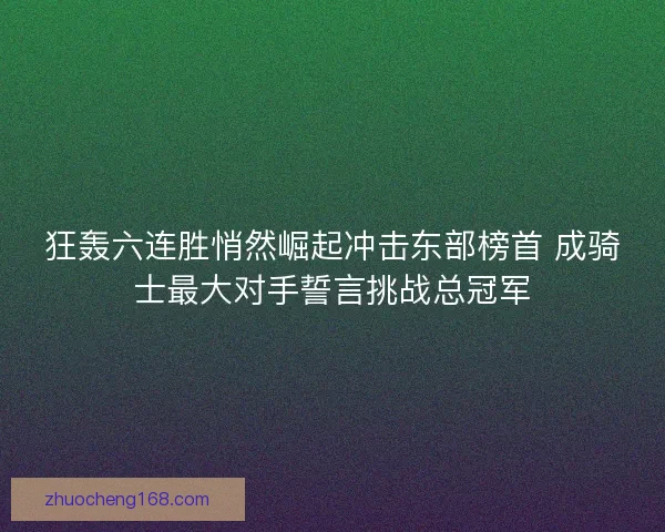 狂轰六连胜悄然崛起冲击东部榜首 成骑士最大对手誓言挑战总冠军